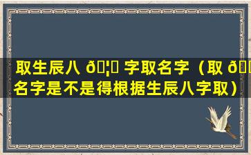 取生辰八 🦆 字取名字（取 🌼 名字是不是得根据生辰八字取）